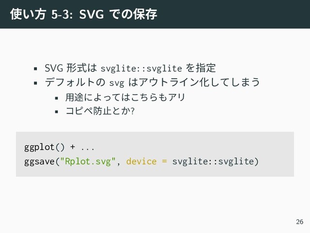 使い方 5-3: SVG での保存
• SVG 形式は svglite::svglite を指定
• デフォルトの svg はアウトライン化してしまう
• 用途によってはこちらもアリ
• コピペ防止とか?
ggplot() + ...
ggsave("Rplot.svg", device = svglite::svglite)
26
