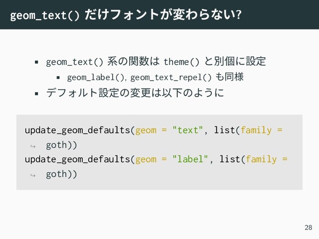geom_text() だけフォントが変わらない?
• geom_text() 系の関数は theme() と別個に設定
• geom_label(), geom_text_repel() も同様
• デフォルト設定の変更は以下のように
update_geom_defaults(geom = "text", list(family =
goth))
↪
update_geom_defaults(geom = "label", list(family =
goth))
↪
28
