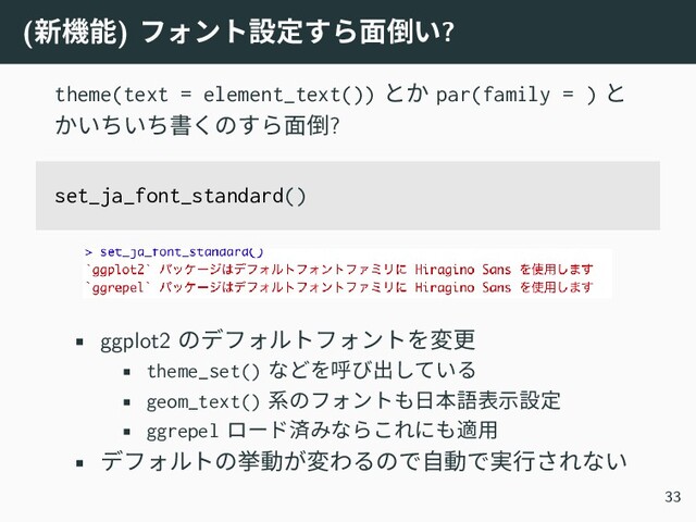 (新機能) フォント設定すら面倒い?
theme(text = element_text()) とか par(family = ) と
かいちいち書くのすら面倒?
set_ja_font_standard()
• ggplot2 のデフォルトフォントを変更
• theme_set() などを呼び出している
• geom_text() 系のフォントも日本語表示設定
• ggrepel ロード済みならこれにも適用
• デフォルトの挙動が変わるので自動で実行されない
33
