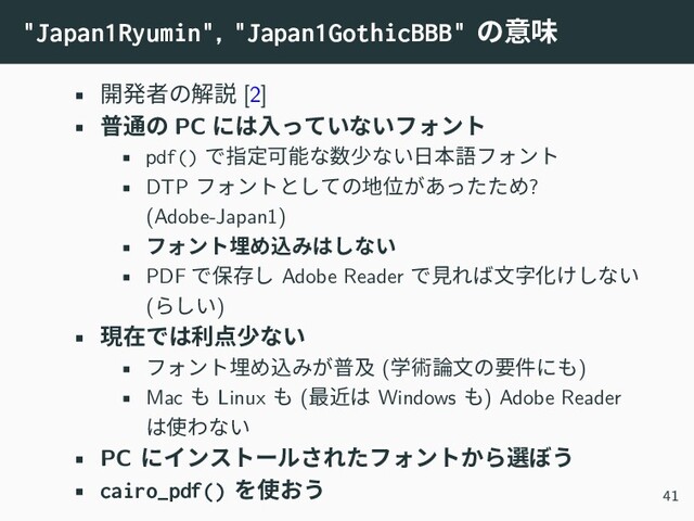 "Japan1Ryumin", "Japan1GothicBBB" の意味
• 開発者の解説 [2]
• 普通の PC には入っていないフォント
• pdf() で指定可能な数少ない日本語フォント
• DTP フォントとしての地位があったため?
(Adobe-Japan1)
• フォント埋め込みはしない
• PDF で保存し Adobe Reader で見れば文字化けしない
(らしい)
• 現在では利点少ない
• フォント埋め込みが普及 (学術論文の要件にも)
• Mac も Linux も (最近は Windows も) Adobe Reader
は使わない
• PC にインストールされたフォントから選ぼう
• cairo_pdf() を使おう 41
