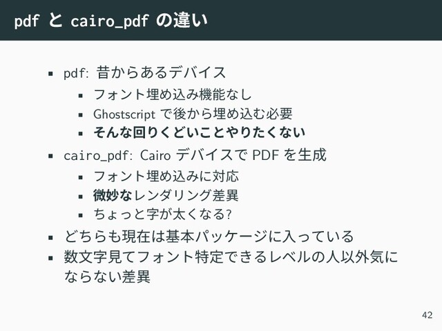 pdf と cairo_pdf の違い
• pdf: 昔からあるデバイス
• フォント埋め込み機能なし
• Ghostscript で後から埋め込む必要
• そんな回りくどいことやりたくない
• cairo_pdf: Cairo デバイスで PDF を生成
• フォント埋め込みに対応
• 微妙なレンダリング差異
• ちょっと字が太くなる?
• どちらも現在は基本パッケージに入っている
• 数文字見てフォント特定できるレベルの人以外気に
ならない差異
42
