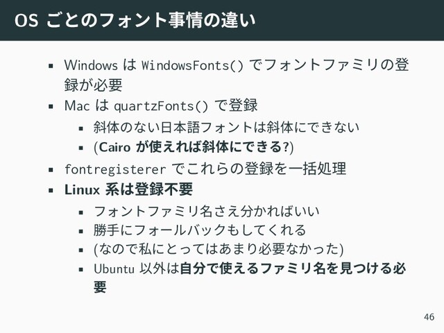 OS ごとのフォント事情の違い
• Windows は WindowsFonts() でフォントファミリの登
録が必要
• Mac は quartzFonts() で登録
• 斜体のない日本語フォントは斜体にできない
• (Cairo が使えれば斜体にできる?)
• fontregisterer でこれらの登録を一括処理
• Linux 系は登録不要
• フォントファミリ名さえ分かればいい
• 勝手にフォールバックもしてくれる
• (なので私にとってはあまり必要なかった)
• Ubuntu 以外は自分で使えるファミリ名を見つける必
要
46
