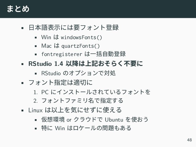 まとめ
• 日本語表示には要フォント登録
• Win は windowsFonts()
• Mac は quartzFonts()
• fontregisterer は一括自動登録
• RStudio 1.4 以降は上記おそらく不要に
• RStudio のオプションで対処
• フォント指定は適切に
1. PC にインストールされているフォントを
2. フォントファミリ名で指定する
• Linux は以上を気にせずに使える
• 仮想環境 or クラウドで Ubuntu を使おう
• 特に Win はロケールの問題もある
48
