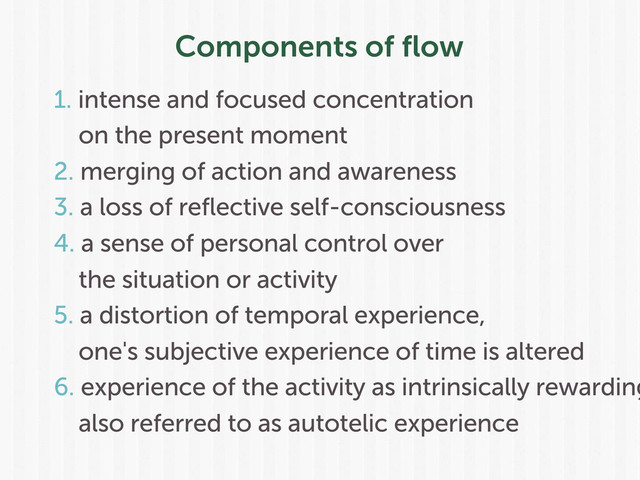 Components of ﬂow
1. intense and focused concentration
on the present moment
2. merging of action and awareness
3. a loss of reflective self-consciousness
4. a sense of personal control over
the situation or activity
5. a distortion of temporal experience,
one's subjective experience of time is altered
6. experience of the activity as intrinsically rewarding
also referred to as autotelic experience
