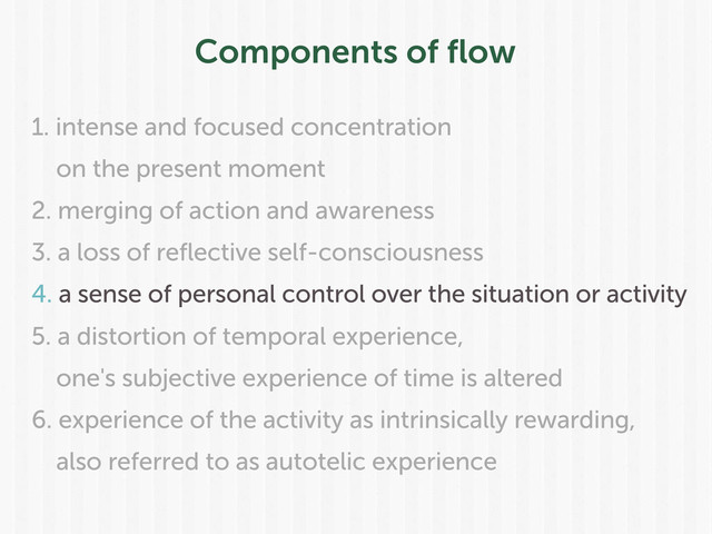 Components of ﬂow
1. intense and focused concentration
on the present moment
2. merging of action and awareness
3. a loss of reflective self-consciousness
4. a sense of personal control over the situation or activity
5. a distortion of temporal experience,
one's subjective experience of time is altered
6. experience of the activity as intrinsically rewarding,
also referred to as autotelic experience
