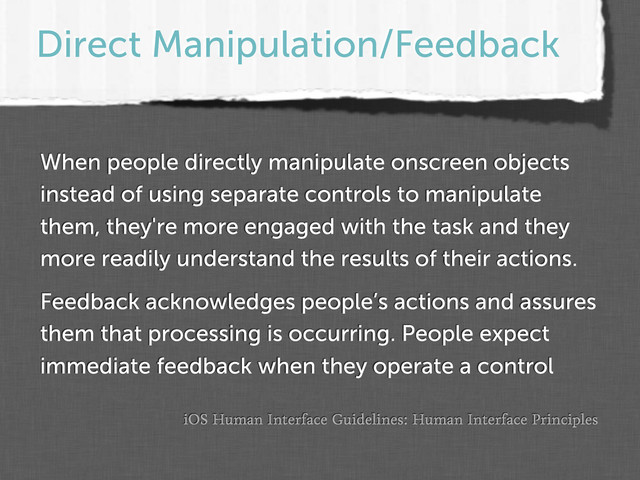 Direct Manipulation/Feedback
iOS Human Interface Guidelines: Human Interface Principles
When people directly manipulate onscreen objects
instead of using separate controls to manipulate
them, they're more engaged with the task and they
more readily understand the results of their actions.
Feedback acknowledges people’s actions and assures
them that processing is occurring. People expect
immediate feedback when they operate a control
