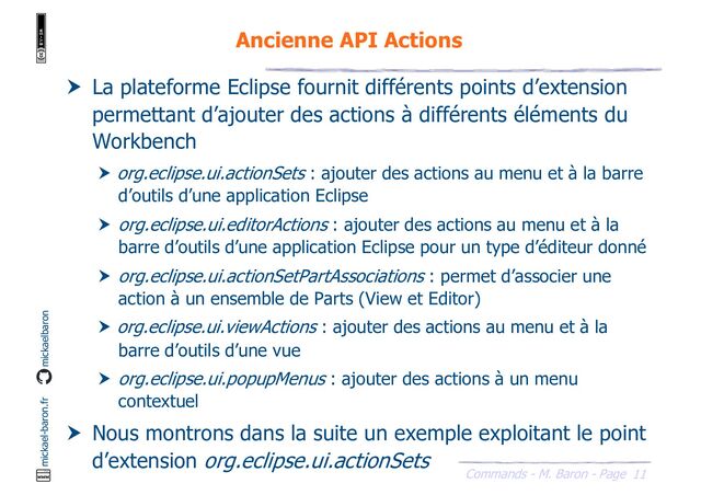 11
Commands - M. Baron - Page
mickael-baron.fr mickaelbaron
Ancienne API Actions
 La plateforme Eclipse fournit différents points d’extension
permettant d’ajouter des actions à différents éléments du
Workbench
 org.eclipse.ui.actionSets : ajouter des actions au menu et à la barre
d’outils d’une application Eclipse
 org.eclipse.ui.editorActions : ajouter des actions au menu et à la
barre d’outils d’une application Eclipse pour un type d’éditeur donné
 org.eclipse.ui.actionSetPartAssociations : permet d’associer une
action à un ensemble de Parts (View et Editor)
 org.eclipse.ui.viewActions : ajouter des actions au menu et à la
barre d’outils d’une vue
 org.eclipse.ui.popupMenus : ajouter des actions à un menu
contextuel
 Nous montrons dans la suite un exemple exploitant le point
d’extension org.eclipse.ui.actionSets
