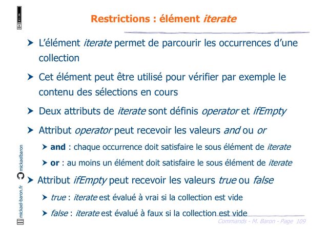 109
Commands - M. Baron - Page
mickael-baron.fr mickaelbaron
Restrictions : élément iterate
 L’élément iterate permet de parcourir les occurrences d’une
collection
 Cet élément peut être utilisé pour vérifier par exemple le
contenu des sélections en cours
 Deux attributs de iterate sont définis operator et ifEmpty
 Attribut operator peut recevoir les valeurs and ou or
 and : chaque occurrence doit satisfaire le sous élément de iterate
 or : au moins un élément doit satisfaire le sous élément de iterate
 Attribut ifEmpty peut recevoir les valeurs true ou false
 true : iterate est évalué à vrai si la collection est vide
 false : iterate est évalué à faux si la collection est vide

