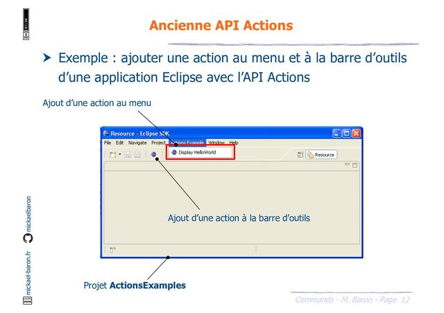 12
Commands - M. Baron - Page
mickael-baron.fr mickaelbaron
Ancienne API Actions
 Exemple : ajouter une action au menu et à la barre d’outils
d’une application Eclipse avec l’API Actions
Ajout d’une action au menu
Ajout d’une action à la barre d’outils
Projet ActionsExamples
