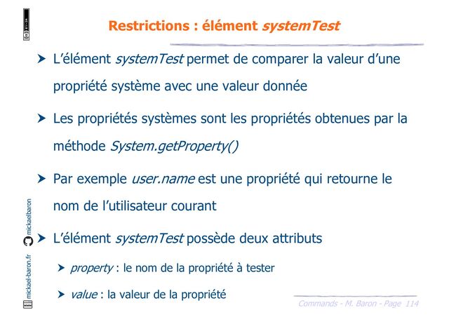 114
Commands - M. Baron - Page
mickael-baron.fr mickaelbaron
Restrictions : élément systemTest
 L’élément systemTest permet de comparer la valeur d’une
propriété système avec une valeur donnée
 Les propriétés systèmes sont les propriétés obtenues par la
méthode System.getProperty()
 Par exemple user.name est une propriété qui retourne le
nom de l’utilisateur courant
 L’élément systemTest possède deux attributs
 property : le nom de la propriété à tester
 value : la valeur de la propriété
