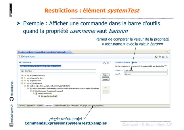 115
Commands - M. Baron - Page
mickael-baron.fr mickaelbaron
Restrictions : élément systemTest
 Exemple : Afficher une commande dans la barre d’outils
quand la propriété user.name vaut baronm
plugin.xml du projet
CommandsExpressionsSystemTestExamples
Permet de comparer la valeur de la propriété
« user.name » avec la valeur baronm
