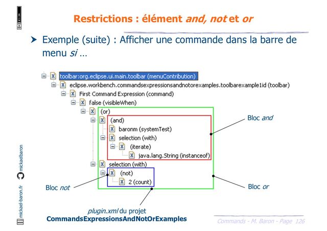 126
Commands - M. Baron - Page
mickael-baron.fr mickaelbaron
Restrictions : élément and, not et or
 Exemple (suite) : Afficher une commande dans la barre de
menu si …
Bloc or
Bloc and
Bloc not
plugin.xml du projet
CommandsExpressionsAndNotOrExamples
