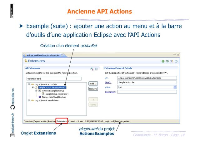 14
Commands - M. Baron - Page
mickael-baron.fr mickaelbaron
Ancienne API Actions
 Exemple (suite) : ajouter une action au menu et à la barre
d’outils d’une application Eclipse avec l’API Actions
Création d’un élément actionSet
Onglet Extensions
plugin.xml du projet
ActionsExamples
