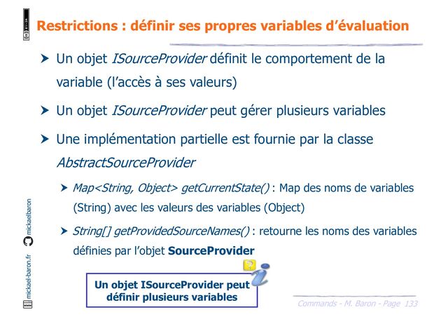 133
Commands - M. Baron - Page
mickael-baron.fr mickaelbaron
Restrictions : définir ses propres variables d’évaluation
 Un objet ISourceProvider définit le comportement de la
variable (l’accès à ses valeurs)
 Un objet ISourceProvider peut gérer plusieurs variables
 Une implémentation partielle est fournie par la classe
AbstractSourceProvider
 Map getCurrentState() : Map des noms de variables
(String) avec les valeurs des variables (Object)
 String[] getProvidedSourceNames() : retourne les noms des variables
définies par l’objet SourceProvider
Un objet ISourceProvider peut
définir plusieurs variables

