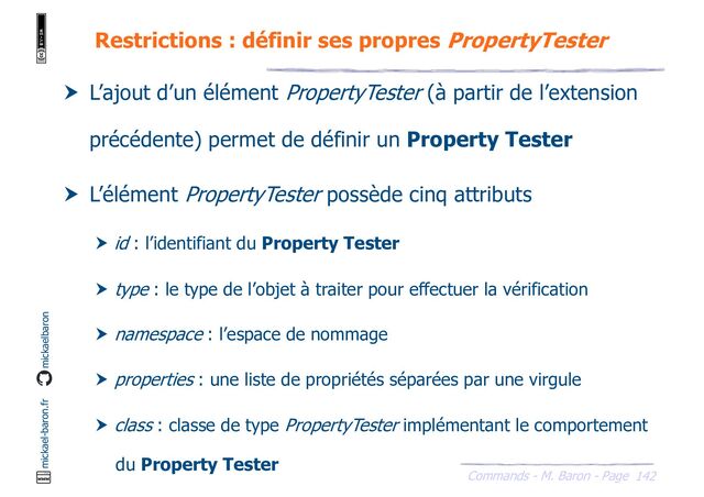 142
Commands - M. Baron - Page
mickael-baron.fr mickaelbaron
Restrictions : définir ses propres PropertyTester
 L’ajout d’un élément PropertyTester (à partir de l’extension
précédente) permet de définir un Property Tester
 L’élément PropertyTester possède cinq attributs
 id : l’identifiant du Property Tester
 type : le type de l’objet à traiter pour effectuer la vérification
 namespace : l’espace de nommage
 properties : une liste de propriétés séparées par une virgule
 class : classe de type PropertyTester implémentant le comportement
du Property Tester

