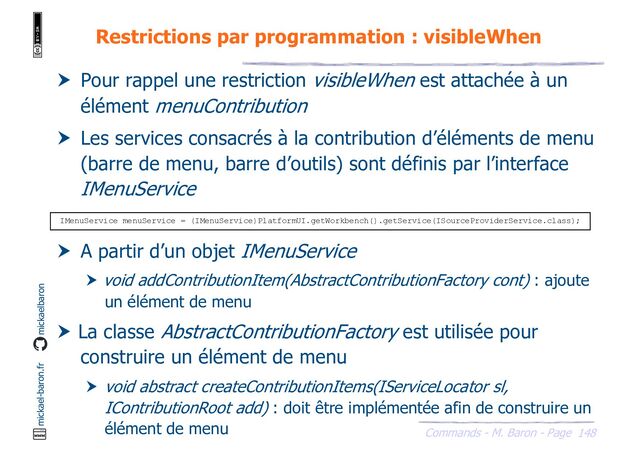 148
Commands - M. Baron - Page
mickael-baron.fr mickaelbaron
Restrictions par programmation : visibleWhen
 Pour rappel une restriction visibleWhen est attachée à un
élément menuContribution
 Les services consacrés à la contribution d’éléments de menu
(barre de menu, barre d’outils) sont définis par l’interface
IMenuService
 A partir d’un objet IMenuService
 void addContributionItem(AbstractContributionFactory cont) : ajoute
un élément de menu
 La classe AbstractContributionFactory est utilisée pour
construire un élément de menu
 void abstract createContributionItems(IServiceLocator sl,
IContributionRoot add) : doit être implémentée afin de construire un
élément de menu
IMenuService menuService = (IMenuService)PlatformUI.getWorkbench().getService(ISourceProviderService.class);
