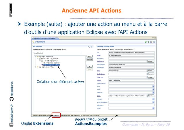 16
Commands - M. Baron - Page
mickael-baron.fr mickaelbaron
Ancienne API Actions
 Exemple (suite) : ajouter une action au menu et à la barre
d’outils d’une application Eclipse avec l’API Actions
Création d’un élément action
Onglet Extensions
plugin.xml du projet
ActionsExamples
