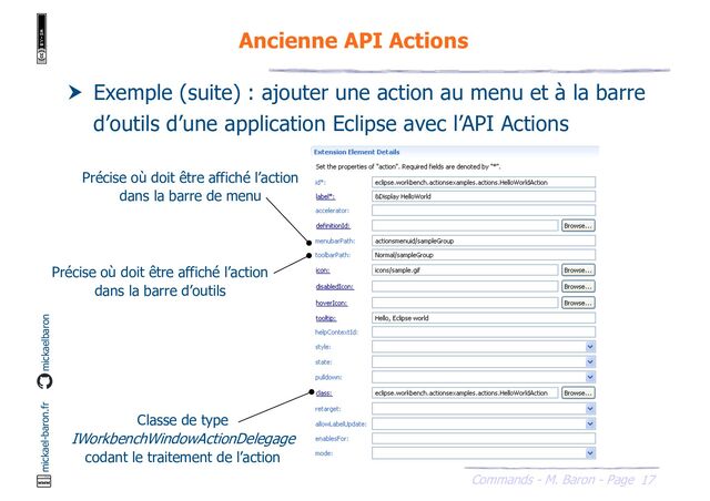 17
Commands - M. Baron - Page
mickael-baron.fr mickaelbaron
Ancienne API Actions
 Exemple (suite) : ajouter une action au menu et à la barre
d’outils d’une application Eclipse avec l’API Actions
Classe de type
IWorkbenchWindowActionDelegage
codant le traitement de l’action
Précise où doit être affiché l’action
dans la barre de menu
Précise où doit être affiché l’action
dans la barre d’outils
