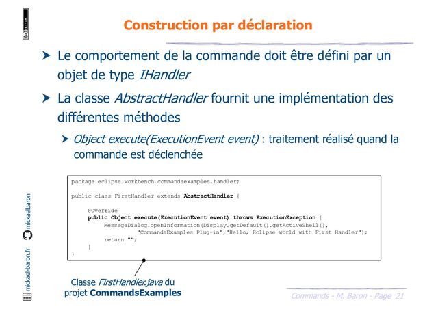 21
Commands - M. Baron - Page
mickael-baron.fr mickaelbaron
Construction par déclaration
package eclipse.workbench.commandsexamples.handler;
public class FirstHandler extends AbstractHandler {
@Override
public Object execute(ExecutionEvent event) throws ExecutionException {
MessageDialog.openInformation(Display.getDefault().getActiveShell(),
"CommandsExamples Plug-in","Hello, Eclipse world with First Handler");
return "";
}
}
 Le comportement de la commande doit être défini par un
objet de type IHandler
 La classe AbstractHandler fournit une implémentation des
différentes méthodes
 Object execute(ExecutionEvent event) : traitement réalisé quand la
commande est déclenchée
Classe FirstHandler.java du
projet CommandsExamples
