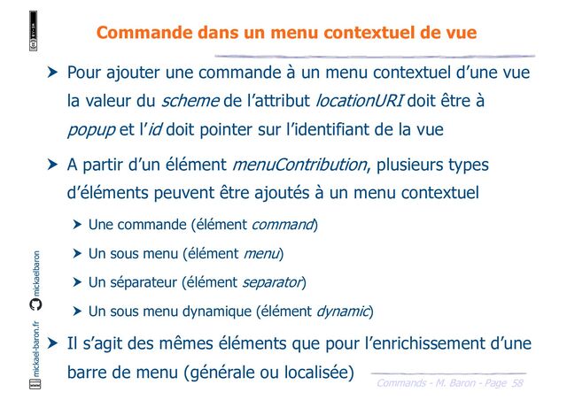 58
Commands - M. Baron - Page
mickael-baron.fr mickaelbaron
Commande dans un menu contextuel de vue
 Pour ajouter une commande à un menu contextuel d’une vue
la valeur du scheme de l’attribut locationURI doit être à
popup et l’id doit pointer sur l’identifiant de la vue
 A partir d’un élément menuContribution, plusieurs types
d’éléments peuvent être ajoutés à un menu contextuel
 Une commande (élément command)
 Un sous menu (élément menu)
 Un séparateur (élément separator)
 Un sous menu dynamique (élément dynamic)
 Il s’agit des mêmes éléments que pour l’enrichissement d’une
barre de menu (générale ou localisée)
