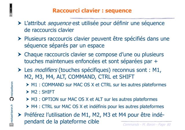80
Commands - M. Baron - Page
mickael-baron.fr mickaelbaron
Raccourci clavier : sequence
 L’attribut sequence est utilisée pour définir une séquence
de raccourcis clavier
 Plusieurs raccourcis clavier peuvent être spécifiés dans une
séquence séparés par un espace
 Chaque raccourcis clavier se compose d’une ou plusieurs
touches maintenues enfoncées et sont séparées par +
 Les modifiers (touches spécifiques) reconnus sont : M1,
M2, M3, M4, ALT, COMMAND, CTRL et SHIFT
 M1 : COMMAND sur MAC OS X et CTRL sur les autres plateformes
 M2 : SHIFT
 M3 : OPTION sur MAC OS X et ALT sur les autres plateformes
 M4 : CTRL sur MAC OS X et indéfinis pour les autres plateformes
 Préférez l’utilisation de M1, M2, M3 et M4 pour être indé-
pendant de la plateforme cible
