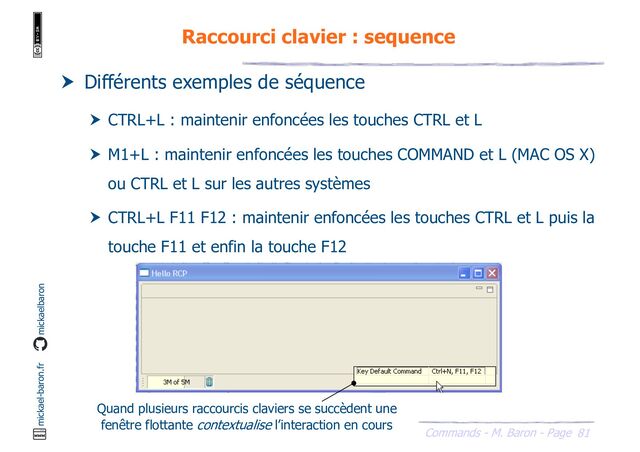 81
Commands - M. Baron - Page
mickael-baron.fr mickaelbaron
Raccourci clavier : sequence
 Différents exemples de séquence
 CTRL+L : maintenir enfoncées les touches CTRL et L
 M1+L : maintenir enfoncées les touches COMMAND et L (MAC OS X)
ou CTRL et L sur les autres systèmes
 CTRL+L F11 F12 : maintenir enfoncées les touches CTRL et L puis la
touche F11 et enfin la touche F12
Quand plusieurs raccourcis claviers se succèdent une
fenêtre flottante contextualise l’interaction en cours
