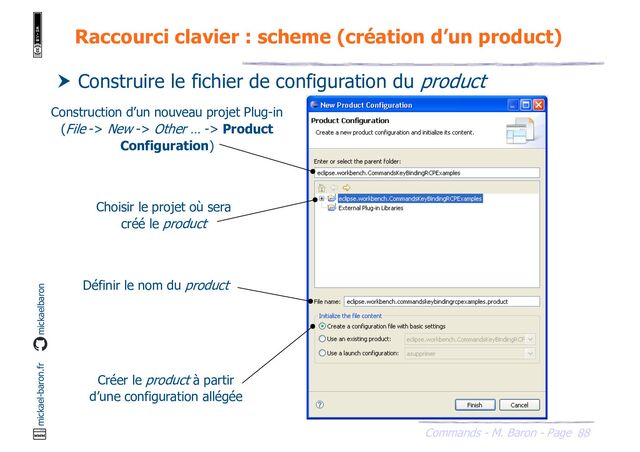 88
Commands - M. Baron - Page
mickael-baron.fr mickaelbaron
Raccourci clavier : scheme (création d’un product)
 Construire le fichier de configuration du product
Choisir le projet où sera
créé le product
Définir le nom du product
Créer le product à partir
d’une configuration allégée
Construction d’un nouveau projet Plug-in
(File -> New -> Other … -> Product
Configuration)
