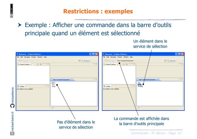 97
Commands - M. Baron - Page
mickael-baron.fr mickaelbaron
Restrictions : exemples
 Exemple : Afficher une commande dans la barre d’outils
principale quand un élément est sélectionné
Pas d’élément dans le
service de sélection
Un élément dans le
service de sélection
La commande est affichée dans
la barre d’outils principale

