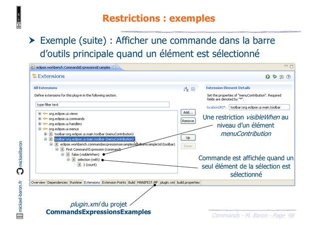 98
Commands - M. Baron - Page
mickael-baron.fr mickaelbaron
Restrictions : exemples
 Exemple (suite) : Afficher une commande dans la barre
d’outils principale quand un élément est sélectionné
plugin.xml du projet
CommandsExpressionsExamples
Une restriction visibleWhen au
niveau d’un élément
menuContribution
Commande est affichée quand un
seul élément de la sélection est
sélectionné
