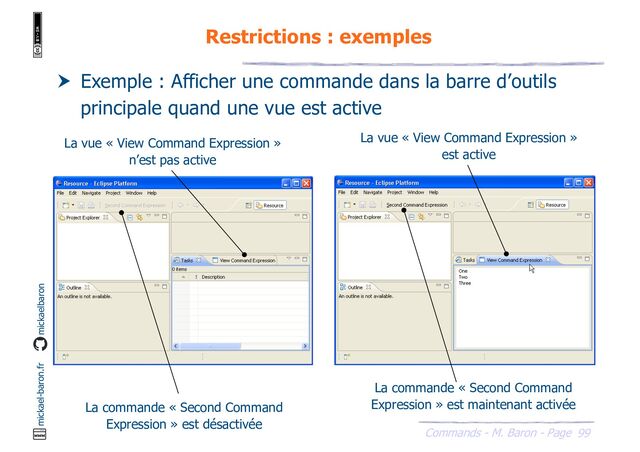 99
Commands - M. Baron - Page
mickael-baron.fr mickaelbaron
Restrictions : exemples
 Exemple : Afficher une commande dans la barre d’outils
principale quand une vue est active
La vue « View Command Expression »
n’est pas active
La vue « View Command Expression »
est active
La commande « Second Command
Expression » est désactivée
La commande « Second Command
Expression » est maintenant activée

