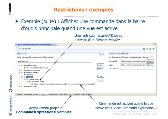 100
Commands - M. Baron - Page
mickael-baron.fr mickaelbaron
Restrictions : exemples
 Exemple (suite) : Afficher une commande dans la barre
d’outils principale quand une vue est active
plugin.xml du projet
CommandsExpressionsExamples
Une restriction enabledWhen au
niveau d’un élément handler
Commande est activée quand la vue
active est « View Command Expression »
