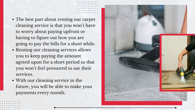 The best part about renting our carpet
cleaning service is that you won’t have
to worry about paying upfront or
having to figure out how you are
going to pay the bills for a short while.
Renting our cleaning services allows
you to keep paying the amount
agreed upon for a short period so that
you won’t feel pressured to use their
services.
With our cleaning service in the
future, you will be able to make your
payments every month.
