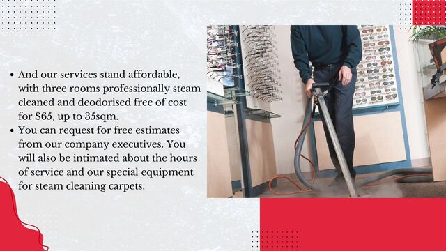 And our services stand affordable,
with three rooms professionally steam
cleaned and deodorised free of cost
for $65, up to 35sqm.
You can request for free estimates
from our company executives. You
will also be intimated about the hours
of service and our special equipment
for steam cleaning carpets.
