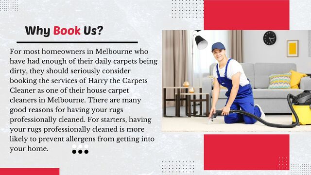 For most homeowners in Melbourne who
have had enough of their daily carpets being
dirty, they should seriously consider
booking the services of Harry the Carpets
Cleaner as one of their house carpet
cleaners in Melbourne. There are many
good reasons for having your rugs
professionally cleaned. For starters, having
your rugs professionally cleaned is more
likely to prevent allergens from getting into
your home.
Why Book Us?
