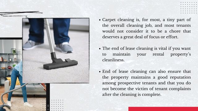 Carpet cleaning is, for most, a tiny part of
the overall cleaning job, and most tenants
would not consider it to be a chore that
deserves a great deal of focus or effort.
The end of lease cleaning is vital if you want
to maintain your rental property’s
cleanliness.
End of lease cleaning can also ensure that
the property maintains a good reputation
among prospective tenants and that you do
not become the victim of tenant complaints
after the cleaning is complete.
