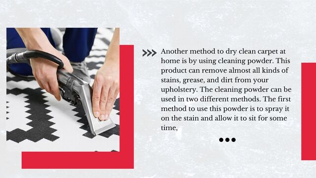 Another method to dry clean carpet at
home is by using cleaning powder. This
product can remove almost all kinds of
stains, grease, and dirt from your
upholstery. The cleaning powder can be
used in two different methods. The first
method to use this powder is to spray it
on the stain and allow it to sit for some
time,
