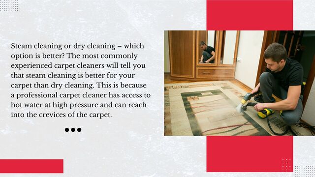 Steam cleaning or dry cleaning – which
option is better? The most commonly
experienced carpet cleaners will tell you
that steam cleaning is better for your
carpet than dry cleaning. This is because
a professional carpet cleaner has access to
hot water at high pressure and can reach
into the crevices of the carpet.
