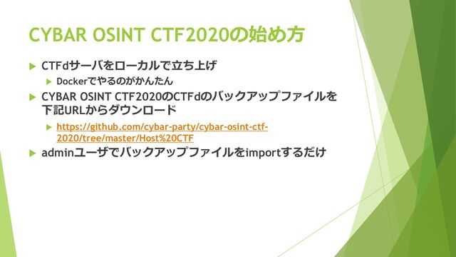  CTFdサーバをローカルで立ち上げ
 Dockerでやるのがかんたん
 CYBAR OSINT CTF2020のCTFdのバックアップファイルを
下記URLからダウンロード
 https://github.com/cybar-party/cybar-osint-ctf-
2020/tree/master/Host%20CTF
 adminユーザでバックアップファイルをimportするだけ
CYBAR OSINT CTF2020の始め方
