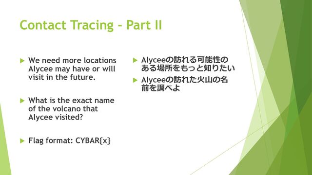 Contact Tracing - Part II
 We need more locations
Alycee may have or will
visit in the future.
 What is the exact name
of the volcano that
Alycee visited?
 Flag format: CYBAR{x}
 Alyceeの訪れる可能性の
ある場所をもっと知りたい
 Alyceeの訪れた火山の名
前を調べよ
