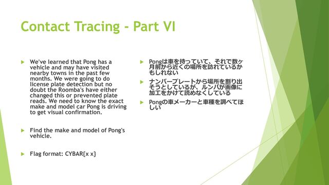 Contact Tracing - Part VI
 We've learned that Pong has a
vehicle and may have visited
nearby towns in the past few
months. We were going to do
license plate detection but no
doubt the Roomba's have either
changed this or prevented plate
reads. We need to know the exact
make and model car Pong is driving
to get visual confirmation.
 Find the make and model of Pong's
vehicle.
 Flag format: CYBAR{x x}
 Pongは車を持っていて、それで数ヶ
月前から近くの場所を訪れているか
もしれない
 ナンバープレートから場所を割り出
そうとしているが、ルンバが画像に
加工をかけて読めなくしている
 Pongの車メーカーと車種を調べてほ
しい
