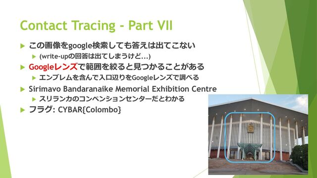  この画像をgoogle検索しても答えは出てこない
 (write-upの回答は出てしまうけど...)
 Googleレンズで範囲を絞ると見つかることがある
 エンブレムを含んで入口辺りをGoogleレンズで調べる
 Sirimavo Bandaranaike Memorial Exhibition Centre
 スリランカのコンベンションセンターだとわかる
 フラグ: CYBAR{Colombo}
Contact Tracing - Part VII

