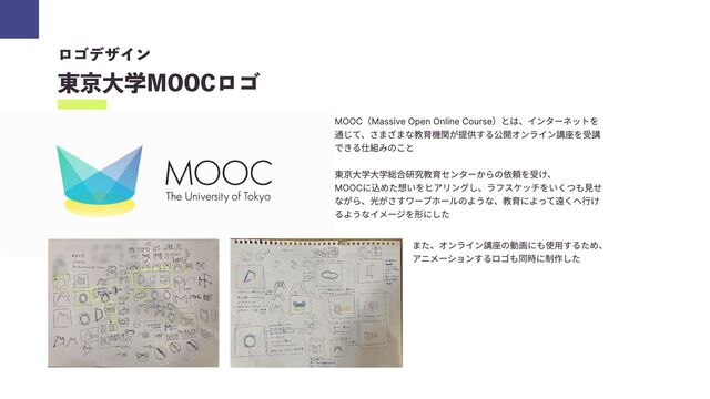 ロゴデザイン

東京大学MOOCロゴ
MOOC（Massive Open Online Course）とは、インターネットを
通じて、さまざまな教育機関が提供する公開オンライン講座を受講
できる仕組みのこと


東京大学大学総合研究教育センターからの依頼を受け、

MOOCに込めた想いをヒアリングし、ラフスケッチをいくつも見せ
ながら、光がさすワープホールのような、教育によって遠くへ行け
るようなイメージを形にした
また、オンライン講座の動画にも使用するため、

アニメーションするロゴも同時に制作した
