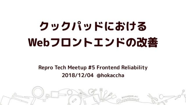 クックパッドにおける
Webフロントエンドの改善
Repro Tech Meetup #5 Frontend Reliability
2018/12/04 @hokaccha
