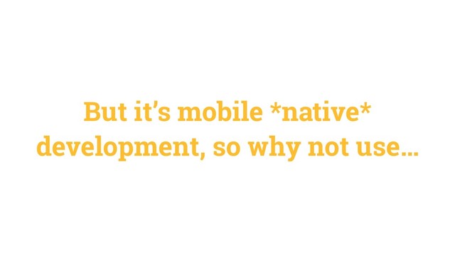 But it’s mobile *native*
development, so why not use…
