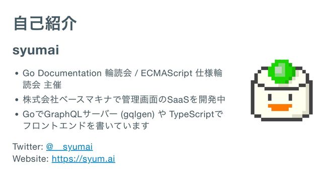 自己紹介
syumai
Go Documentation
輪読会 / ECMAScript
仕様輪
読会 主催
株式会社ベースマキナで管理画面のSaaS
を開発中
Go
でGraphQL
サーバー (gqlgen)
や TypeScript
で
フロントエンドを書いています
Twitter: @__syumai
Website: https://syum.ai

