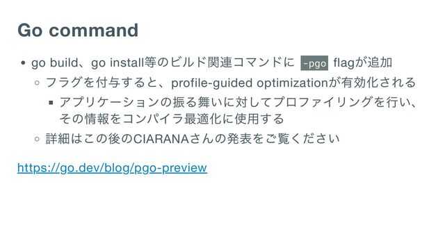 Go command
go build
、go install
等のビルド関連コマンドに
-pgo flag
が追加
フラグを付与すると、profile-guided optimization
が有効化される
アプリケーションの振る舞いに対してプロファイリングを行い、
その情報をコンパイラ最適化に使用する
詳細はこの後のCIARANA
さんの発表をご覧ください
https://go.dev/blog/pgo-preview
