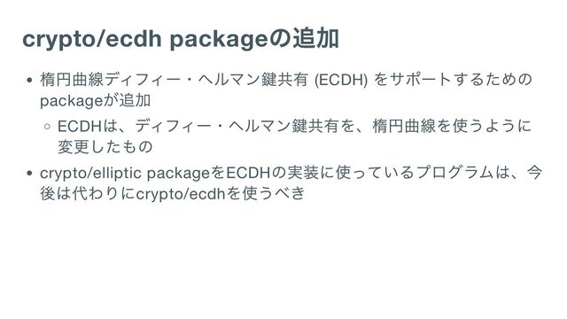 crypto/ecdh package
の追加
楕円曲線ディフィー・ヘルマン鍵共有 (ECDH)
をサポートするための
package
が追加
ECDH
は、ディフィー・ヘルマン鍵共有を、楕円曲線を使うように
変更したもの
crypto/elliptic package
をECDH
の実装に使っているプログラムは、今
後は代わりにcrypto/ecdh
を使うべき
