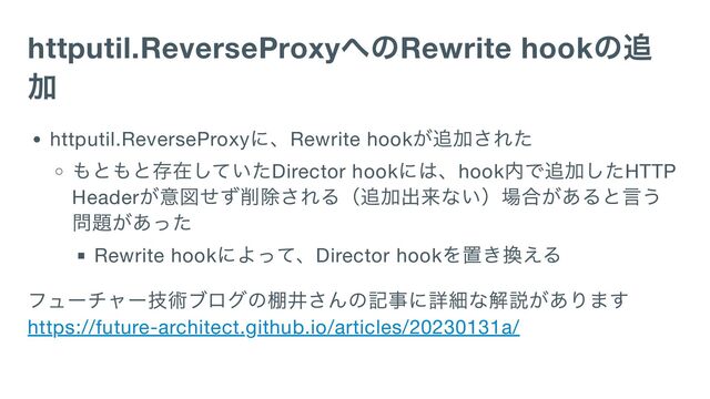 httputil.ReverseProxy
へのRewrite hook
の追
加
httputil.ReverseProxy
に、Rewrite hook
が追加された
もともと存在していたDirector hook
には、hook
内で追加したHTTP
Header
が意図せず削除される（追加出来ない）場合があると言う
問題があった
Rewrite hook
によって、Director hook
を置き換える
フューチャー技術ブログの棚井さんの記事に詳細な解説があります
https://future-architect.github.io/articles/20230131a/
