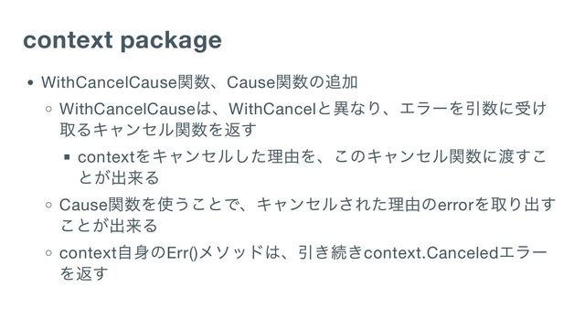 context package
WithCancelCause
関数、Cause
関数の追加
WithCancelCause
は、WithCancel
と異なり、エラーを引数に受け
取るキャンセル関数を返す
context
をキャンセルした理由を、このキャンセル関数に渡すこ
とが出来る
Cause
関数を使うことで、キャンセルされた理由のerror
を取り出す
ことが出来る
context
自身のErr()
メソッドは、引き続きcontext.Canceled
エラー
を返す
