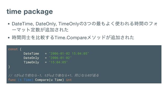 time package
DateTime, DateOnly, TimeOnly
の3
つの最もよく使われる時間のフォ
ーマット定数が追加された
時間同士を比較するTime.Compare
メソッドが追加された
const (
DateTime = "2006-01-02 15:04:05"
DateOnly = "2006-01-02"
TimeOnly = "15:04:05"
)
// t
がu
より前なら-1
、t
がu
より後なら+1
、同じなら0
が返る
func (t Time) Compare(u Time) int
